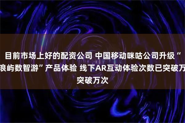 目前市场上好的配资公司 中国移动咪咕公司升级“鼓浪屿数智游”产品体验 线下AR互动体验次数已突破万次