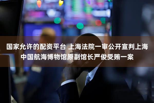 国家允许的配资平台 上海法院一审公开宣判上海中国航海博物馆原副馆长严俊受贿一案