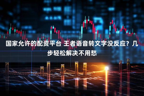 国家允许的配资平台 王者语音转文字没反应？几步轻松解决不用愁