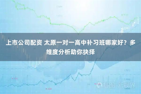 上市公司配资 太原一对一高中补习班哪家好？多维度分析助你抉择
