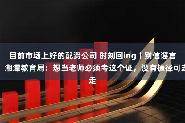 目前市场上好的配资公司 时刻回ing丨别信谣言！湘潭教育局：想当老师必须考这个证，没有捷径可走