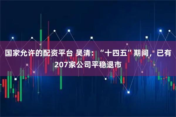 国家允许的配资平台 吴清：“十四五”期间，已有207家公司平稳退市