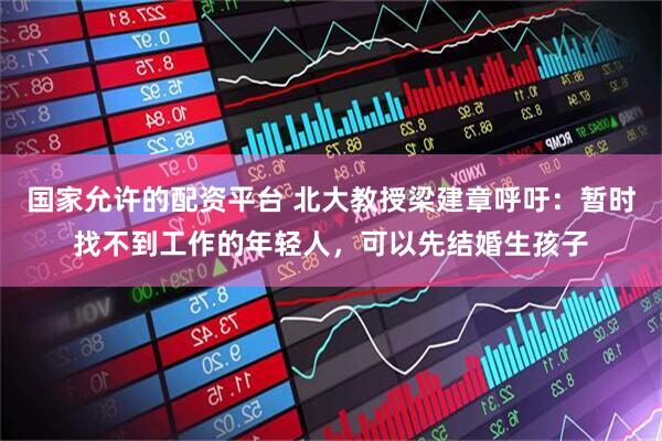 国家允许的配资平台 北大教授梁建章呼吁：暂时找不到工作的年轻人，可以先结婚生孩子