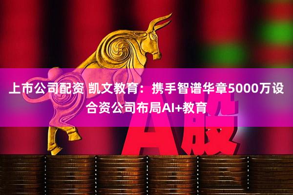 上市公司配资 凯文教育：携手智谱华章5000万设合资公司布局AI+教育