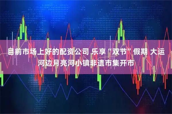 目前市场上好的配资公司 乐享“双节”假期 大运河边月亮河小镇非遗市集开市