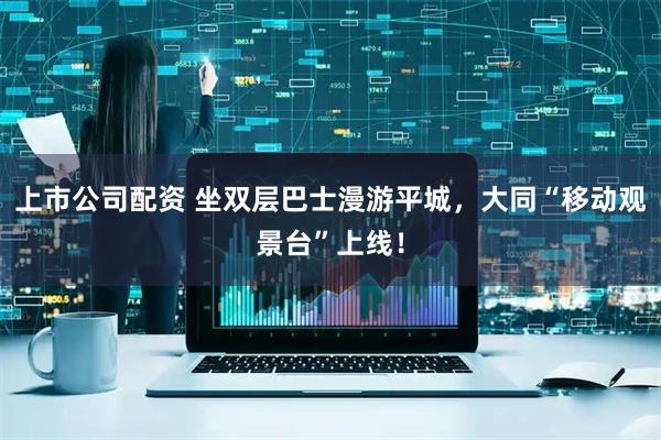 上市公司配资 坐双层巴士漫游平城，大同“移动观景台”上线！