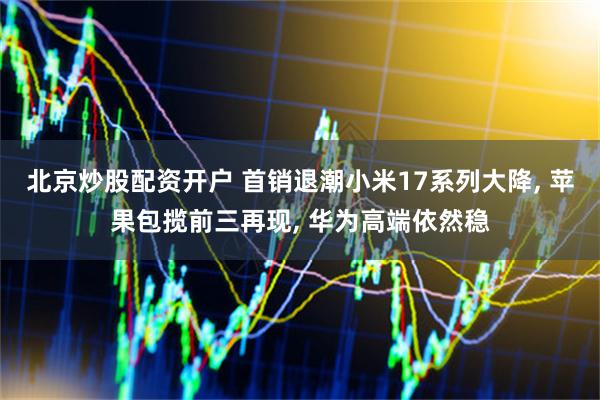 北京炒股配资开户 首销退潮小米17系列大降, 苹果包揽前三再现, 华为高端依然稳