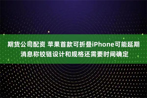 期货公司配资 苹果首款可折叠iPhone可能延期 消息称铰链设计和规格还需要时间确定