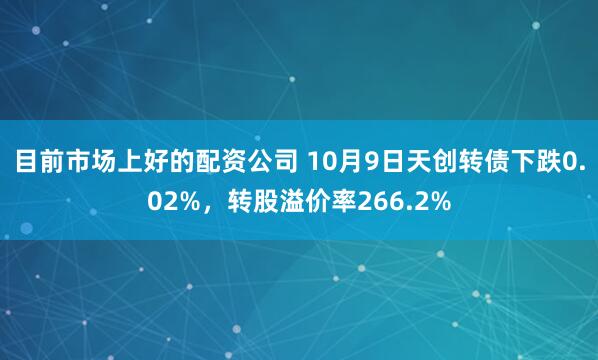 目前市场上好的配资公司 10月9日天创转债下跌0.02%，转股溢价率266.2%