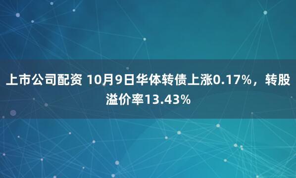 上市公司配资 10月9日华体转债上涨0.17%，转股溢价率13.43%