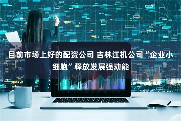 目前市场上好的配资公司 吉林江机公司“企业小细胞”释放发展强动能