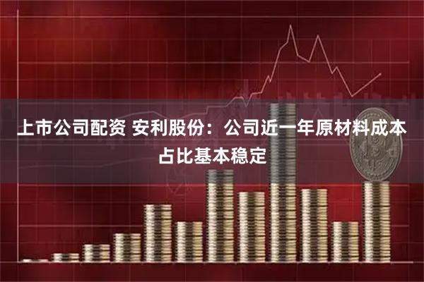 上市公司配资 安利股份：公司近一年原材料成本占比基本稳定