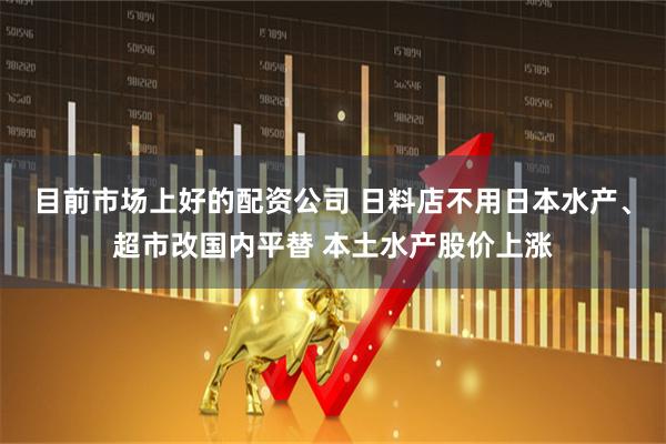 目前市场上好的配资公司 日料店不用日本水产、超市改国内平替 本土水产股价上涨