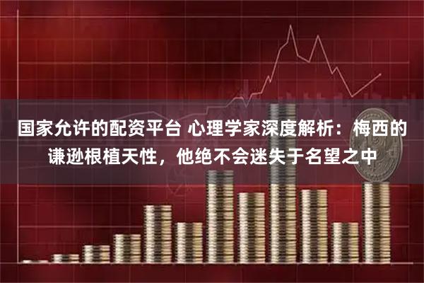 国家允许的配资平台 心理学家深度解析：梅西的谦逊根植天性，他绝不会迷失于名望之中