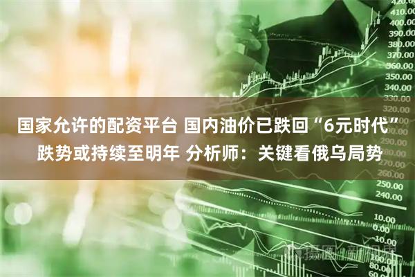 国家允许的配资平台 国内油价已跌回“6元时代” 跌势或持续至明年 分析师：关键看俄乌局势