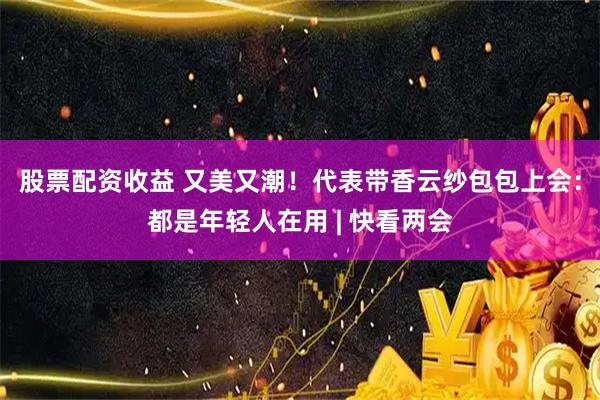 股票配资收益 又美又潮！代表带香云纱包包上会：都是年轻人在用 | 快看两会