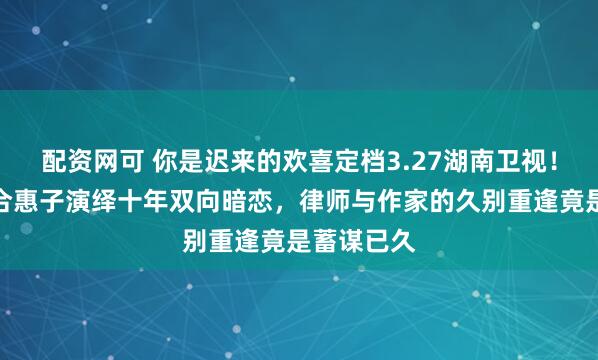 配资网可 你是迟来的欢喜定档3.27湖南卫视！魏哲鸣郑合惠子演绎十年双向暗恋，律师与作家的久别重逢竟是蓄谋已久