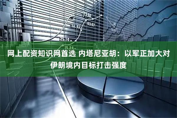 网上配资知识网首选 内塔尼亚胡：以军正加大对伊朗境内目标打击强度