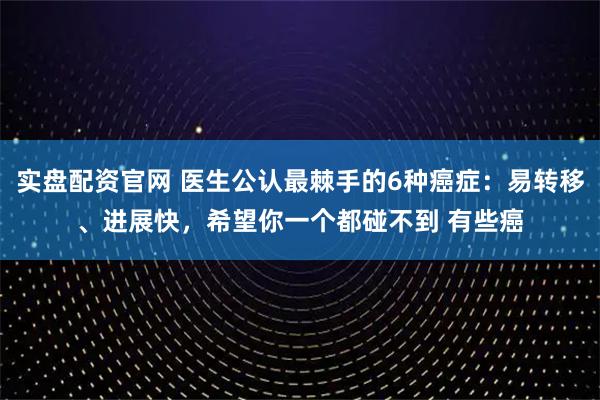 实盘配资官网 医生公认最棘手的6种癌症：易转移、进展快，希望你一个都碰不到 有些癌