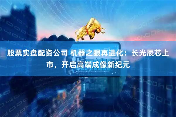 股票实盘配资公司 机器之眼再进化：长光辰芯上市，开启高端成像新纪元