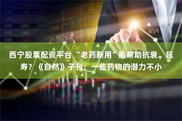 西宁股票配资平台 “老药新用”能帮助抗衰、延寿？《自然》子刊：一些药物的潜力不小